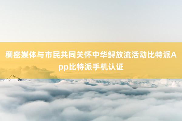 稠密媒体与市民共同关怀中华鲟放流活动比特派App比特派手机认证