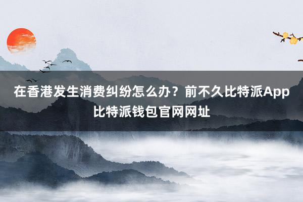 在香港发生消费纠纷怎么办？前不久比特派App比特派钱包官网网址