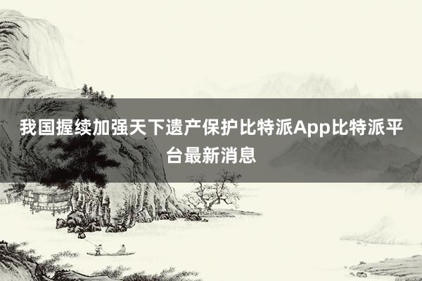 我国握续加强天下遗产保护比特派App比特派平台最新消息