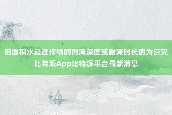 田面积水超过作物的耐淹深度或耐淹时长的为涝灾比特派App比特派平台最新消息