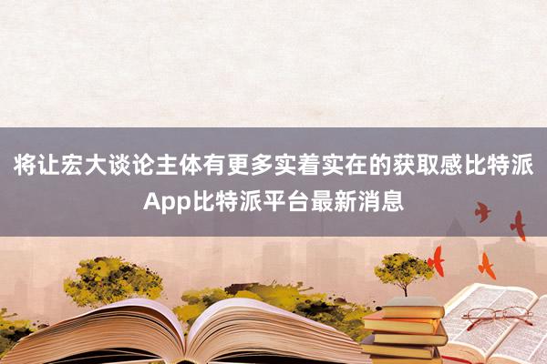 将让宏大谈论主体有更多实着实在的获取感比特派App比特派平台最新消息