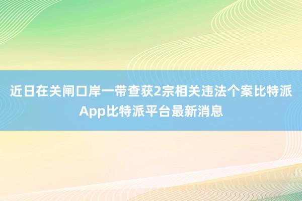 近日在关闸口岸一带查获2宗相关违法个案比特派App比特派平台最新消息