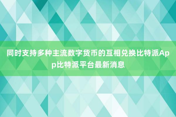 同时支持多种主流数字货币的互相兑换比特派App比特派平台最新消息