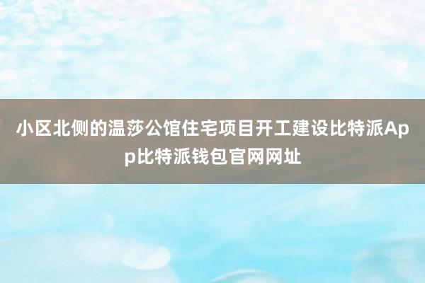 小区北侧的温莎公馆住宅项目开工建设比特派App比特派钱包官网网址