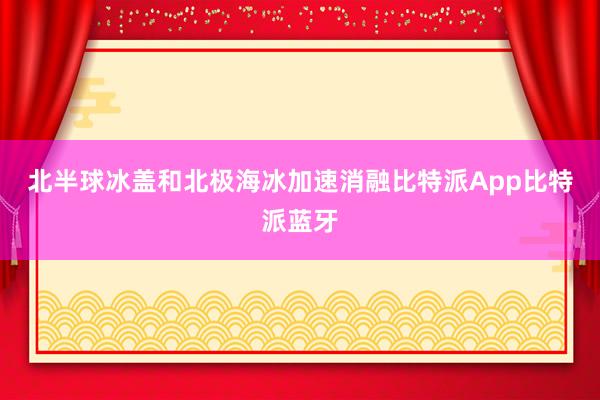 北半球冰盖和北极海冰加速消融比特派App比特派蓝牙