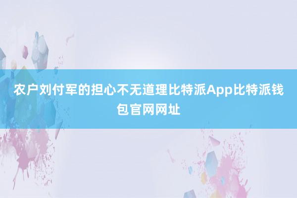 农户刘付军的担心不无道理比特派App比特派钱包官网网址