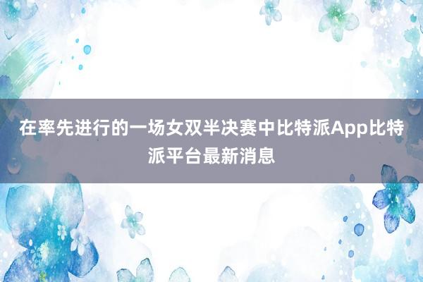 在率先进行的一场女双半决赛中比特派App比特派平台最新消息