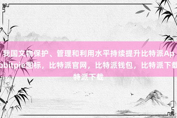 我国文物保护、管理和利用水平持续提升比特派Appbitpie图标，比特派官网，比特派钱包，比特派下载