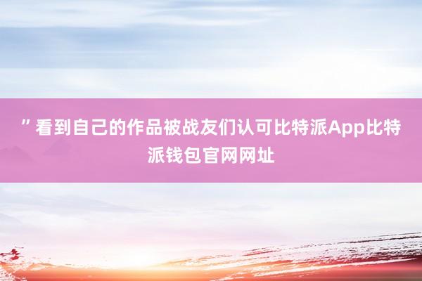 ”看到自己的作品被战友们认可比特派App比特派钱包官网网址