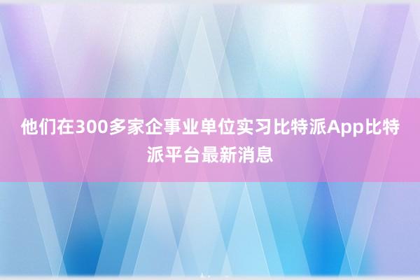 他们在300多家企事业单位实习比特派App比特派平台最新消息