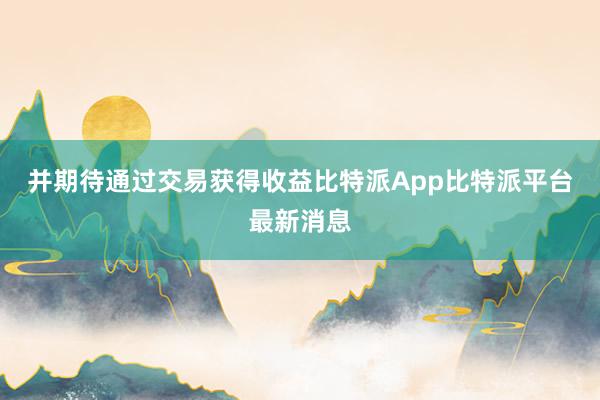 并期待通过交易获得收益比特派App比特派平台最新消息