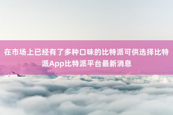 在市场上已经有了多种口味的比特派可供选择比特派App比特派平台最新消息