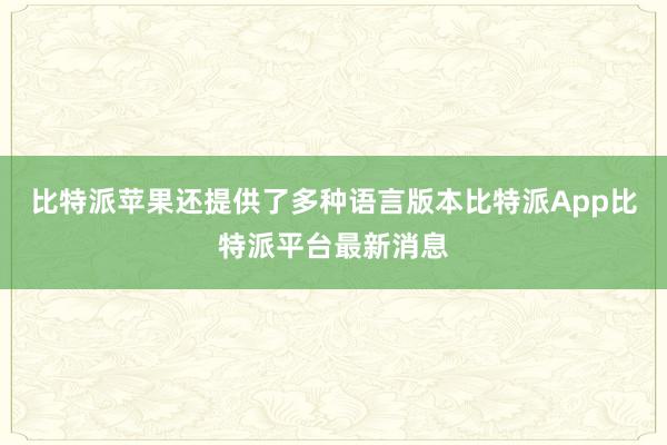 比特派苹果还提供了多种语言版本比特派App比特派平台最新消息