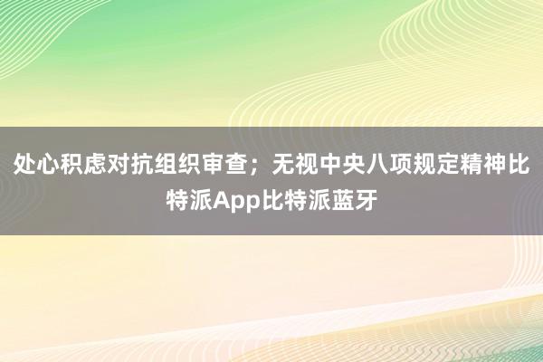 处心积虑对抗组织审查；无视中央八项规定精神比特派App比特派蓝牙