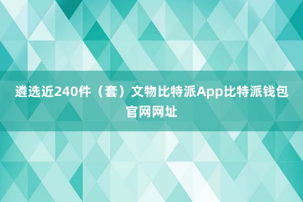 遴选近240件（套）文物比特派App比特派钱包官网网址